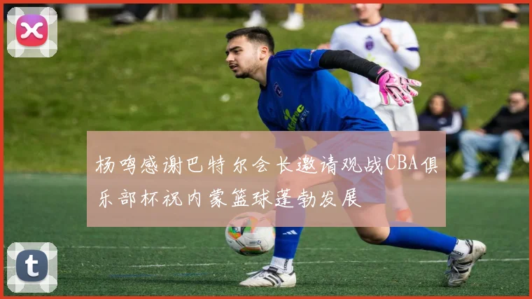 杨鸣感谢巴特尔会长邀请观战CBA俱乐部杯祝内蒙篮球蓬勃发展