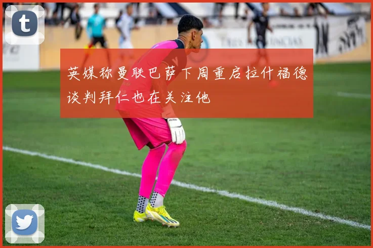 英媒称曼联巴萨下周重启拉什福德谈判拜仁也在关注他