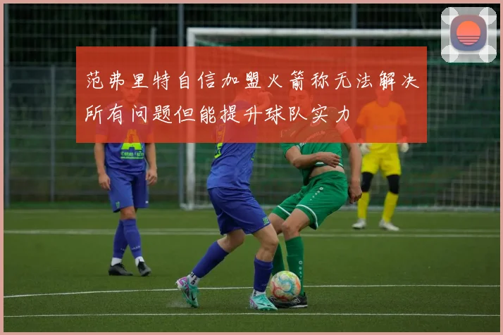 范弗里特自信加盟火箭称无法解决所有问题但能提升球队实力