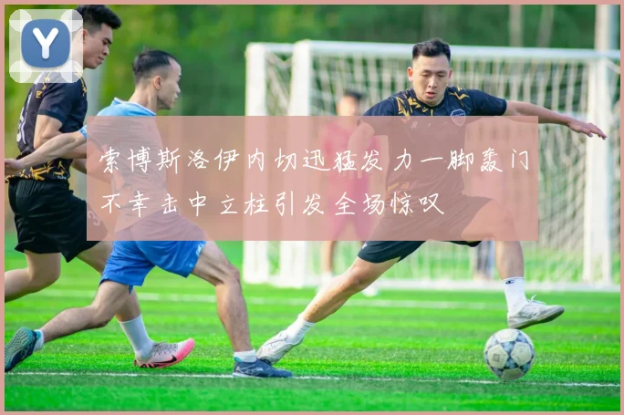 索博斯洛伊内切迅猛发力一脚轰门不幸击中立柱引发全场惊叹
