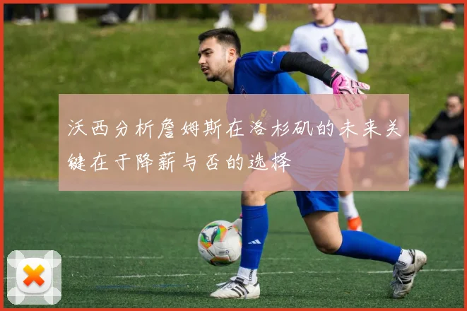沃西分析詹姆斯在洛杉矶的未来关键在于降薪与否的选择
