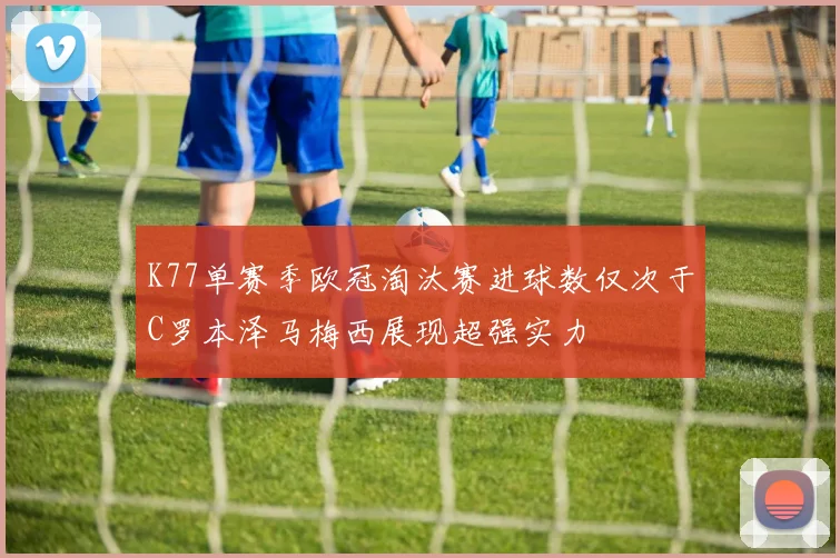 K77单赛季欧冠淘汰赛进球数仅次于C罗本泽马梅西展现超强实力
